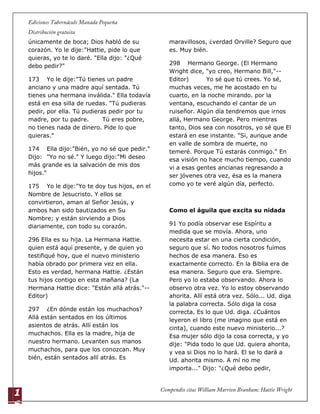 1
6
únicamente de boca; Dios habló de su
corazón. Yo le dije:"Hattie, pide lo que
quieras, yo te lo daré. "Ella dijo: "¿Qué
debo pedir?"
173 Yo le dije:"Tú tienes un padre
anciano y una madre aquí sentada. Tú
tienes una hermana inválida." Ella todavía
está en esa silla de ruedas. "Tú pudieras
pedir, por ella. Tú pudieras pedir por tu
madre, por tu padre. Tú eres pobre,
no tienes nada de dinero. Pide lo que
quieras."
174 Ella dijo:"Bién, yo no sé que pedir."
Dijo: "Yo no sé." Y luego dijo:"Mi deseo
más grande es la salvación de mis dos
hijos."
175 Yo le dije:"Yo te doy tus hijos, en el
Nombre de Jesucristo. Y ellos se
convirtieron, aman al Señor Jesús, y
ambos han sido bautizados en Su
Nombre; y están sirviendo a Dios
diariamente, con todo su corazón.
296 Ella es su hija. La Hermana Hattie.
quien está aquí presente, y de quien yo
testifiqué hoy, que el nuevo ministerio
había obrado por primera vez en ella.
Esto es verdad, hermana Hattie. ¿Están
tus hijos contigo en esta mañana? (La
Hermana Hattie dice: "Están allá atrás."--
Editor)
297 ¿En dónde están los muchachos?
Allá están sentados en los últimos
asientos de atrás. Allí están los
muchachos. Ella es la madre, hija de
nuestro hermano. Levanten sus manos
muchachos, para que los conozcan. Muy
bién, están sentados allí atrás. Es
maravillosos, ¿verdad Orville? Seguro que
es. Muy bién.
298 Hermano George. (El Hermano
Wright dice, "yo creo, Hermano Bill,"--
Editor) Yo sé que tú crees. Yo sé,
muchas veces, me he acostado en tu
cuarto, en la noche mirando. por la
ventana, escuchando el cantar de un
ruiseñor. Algún día tendremos que irnos
allá, Hermano George. Pero mientras
tanto, Dios sea con nosotros, yo sé que El
estará en ese instante. "Si, aunque ande
en valle de sombra de muerte, no
temeré. Porque Tú estarás conmigo." En
esa visión no hace mucho tiempo, cuando
vi a esas gentes ancianas regresando a
ser jóvenes otra vez, ésa es la manera
como yo te veré algún día, perfecto.
Como el águila que excita su nidada
91 Yo podía observar ese Espíritu a
medida que se movía. Ahora, uno
necesita estar en una cierta condición,
seguro que sí. No todos nosotros fuimos
hechos de esa manera. Eso es
exactamente correcto. En la Biblia era de
esa manera. Seguro que era. Siempre.
Pero yo lo estaba observando. Ahora lo
observo otra vez. Yo lo estoy observando
ahorita. Allí está otra vez. Sólo... Ud. diga
la palabra correcta. Sólo diga la cosa
correcta. Es lo que Ud. diga. ¿Cuántos
leyeron el libro (me imagino que está en
cinta), cuando este nuevo ministerio...?
Esa mujer sólo dijo la cosa correcta, y yo
dije: "Pida todo lo que Ud. quiera ahorita,
y vea si Dios no lo hará. El se lo dará a
Ud. ahorita mismo. A mí no me
importa..." Dijo: "¿Qué debo pedir,
 
