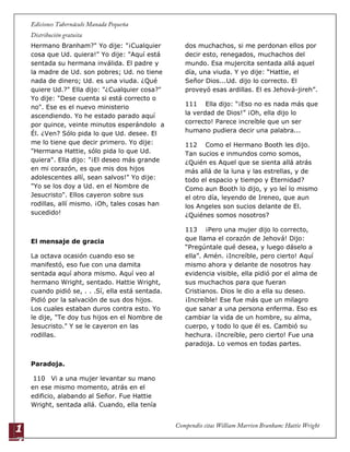 1
7
Hermano Branham?" Yo dije: "¡Cualquier
cosa que Ud. quiera!" Yo dije: "Aquí está
sentada su hermana inválida. El padre y
la madre de Ud. son pobres; Ud. no tiene
nada de dinero; Ud. es una viuda. ¿Qué
quiere Ud.?" Ella dijo: "¿Cualquier cosa?"
Yo dije: "Dese cuenta si está correcto o
no". Ese es el nuevo ministerio
ascendiendo. Yo he estado parado aquí
por quince, veinte minutos esperándolo a
Él. ¿Ven? Sólo pida lo que Ud. desee. El
me lo tiene que decir primero. Yo dije:
"Hermana Hattie, sólo pida lo que Ud.
quiera". Ella dijo: "¡El deseo más grande
en mi corazón, es que mis dos hijos
adolescentes allí, sean salvos!" Yo dije:
"Yo se los doy a Ud. en el Nombre de
Jesucristo". Ellos cayeron sobre sus
rodillas, allí mismo. ¡Oh, tales cosas han
sucedido!
El mensaje de gracia
La octava ocasión cuando eso se
manifestó, eso fue con una damita
sentada aquí ahora mismo. Aquí veo al
hermano Wright, sentado. Hattie Wright,
cuando pidió se, . . .Sí, ella está sentada.
Pidió por la salvación de sus dos hijos.
Los cuales estaban duros contra esto. Yo
le dije, "Te doy tus hijos en el Nombre de
Jesucristo." Y se le cayeron en las
rodillas.
Paradoja.
110 Vi a una mujer levantar su mano
en ese mismo momento, atrás en el
edificio, alabando al Señor. Fue Hattie
Wright, sentada allá. Cuando, ella tenía
dos muchachos, si me perdonan ellos por
decir esto, renegados, muchachos del
mundo. Esa mujercita sentada allá aquel
día, una viuda. Y yo dije: “Hattie, el
Señor Dios...Ud. dijo lo correcto. El
proveyó esas ardillas. El es Jehová-jireh”.
111 Ella dijo: “¡Eso no es nada más que
la verdad de Dios!” ¡Oh, ella dijo lo
correcto! Parece increíble que un ser
humano pudiera decir una palabra...
112 Como el Hermano Booth les dijo.
Tan sucios e inmundos como somos,
¿Quién es Aquel que se sienta allá atrás
más allá de la luna y las estrellas, y de
todo el espacio y tiempo y Eternidad?
Como aun Booth lo dijo, y yo leí lo mismo
el otro día, leyendo de Ireneo, que aun
los Angeles son sucios delante de El.
¿Quiénes somos nosotros?
113 ¡Pero una mujer dijo lo correcto,
que llama el corazón de Jehová! Dijo:
“Pregúntale qué desea, y luego dáselo a
ella”. Amén. ¡Increíble, pero cierto! Aquí
mismo ahora y delante de nosotros hay
evidencia visible, ella pidió por el alma de
sus muchachos para que fueran
Cristianos. Dios le dio a ella su deseo.
¡Increíble! Ese fue más que un milagro
que sanar a una persona enferma. Eso es
cambiar la vida de un hombre, su alma,
cuerpo, y todo lo que él es. Cambió su
hechura. ¡Increíble, pero cierto! Fue una
paradoja. Lo vemos en todas partes.
 