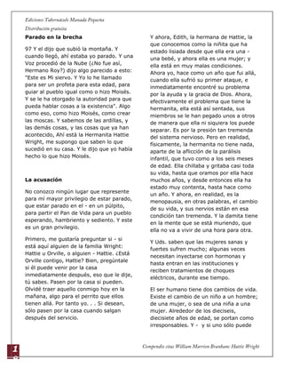 1
8
Parado en la brecha
97 Y el dijo que subió la montaña. Y
cuando llegó, ahí estaba yo parado. Y una
Voz procedió de la Nube (¿No fue así,
Hermano Roy?) dijo algo parecido a esto:
"Este es Mi siervo. Y Yo lo he llamado
para ser un profeta para esta edad, para
guiar al pueblo igual como o hizo Moisés.
Y se le ha otorgado la autoridad para que
pueda hablar cosas a la existencia". Algo
como eso, como hizo Moisés, como crear
las moscas. Y sabemos de las ardillas, y
las demás cosas, y las cosas que ya han
acontecido, Ahí está la Hermanita Hattie
Wright, me supongo que saben lo que
sucedió en su casa. Y le dijo que yo había
hecho lo que hizo Moisés.
La acusación
No conozco ningún lugar que represente
para mí mayor privilegio de estar parado,
que estar parado en el - en un púlpito,
para partir el Pan de Vida para un pueblo
esperando, hambriento y sediento. Y este
es un gran privilegio.
Primero, me gustaría preguntar si - si
está aquí alguien de la familia Wright:
Hattie u Orville, o alguien - Hattie. ¿Está
Orville contigo, Hattie? Bien, pregúntale
si él puede venir por la casa
inmediatamente después, eso que le dije,
tú sabes. Pasen por la casa si pueden.
Olvidé traer aquello conmigo hoy en la
mañana, algo para el perrito que ellos
tienen allá. Por tanto yo. . . Si desean,
sólo pasen por la casa cuando salgan
después del servicio.
Y ahora, Edith, la hermana de Hattie, la
que conocemos como la niñita que ha
estado lisiada desde que ella era una -
una bebé, y ahora ella es una mujer; y
ella está en muy malas condiciones.
Ahora yo, hace como un año que fui allá,
cuando ella sufrió su primer ataque, e
inmediatamente encontré su problema
por la ayuda y la gracia de Dios. Ahora,
efectivamente el problema que tiene la
hermanita, ella está así sentada, sus
miembros se le han pegado unos a otros
de manera que ella ni siquiera los puede
separar. Es por la presión tan tremenda
del sistema nervioso. Pero en realidad,
físicamente, la hermanita no tiene nada,
aparte de la aflicción de la parálisis
infantil, que tuvo como a los seis meses
de edad. Ella chillaba y gritaba casi toda
su vida, hasta que oramos por ella hace
muchos años, y desde entonces ella ha
estado muy contenta, hasta hace como
un año. Y ahora, en realidad, es la
menopausia, en otras palabras, el cambio
de su vida, y sus nervios están en esa
condición tan tremenda. Y la damita tiene
en la mente que se está muriendo, que
ella no va a vivir de una hora para otra.
Y Uds. saben que las mujeres sanas y
fuertes sufren mucho; algunas veces
necesitan inyectarse con hormonas y
hasta entran en las instituciones y
reciben tratamientos de choques
eléctricos, durante ese tiempo.
El ser humano tiene dos cambios de vida.
Existe el cambio de un niño a un hombre;
de una mujer, o sea de una niña a una
mujer. Alrededor de los dieciseis,
diecisiete años de edad, se portan como
irresponsables. Y - y si uno sólo puede
 