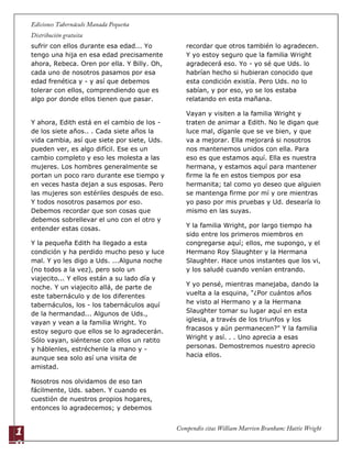 1
9
sufrir con ellos durante esa edad... Yo
tengo una hija en esa edad precisamente
ahora, Rebeca. Oren por ella. Y Billy. Oh,
cada uno de nosotros pasamos por esa
edad frenética y - y así que debemos
tolerar con ellos, comprendiendo que es
algo por donde ellos tienen que pasar.
Y ahora, Edith está en el cambio de los -
de los siete años.. . Cada siete años la
vida cambia, así que siete por siete, Uds.
pueden ver, es algo difícil. Ese es un
cambio completo y eso les molesta a las
mujeres. Los hombres generalmente se
portan un poco raro durante ese tiempo y
en veces hasta dejan a sus esposas. Pero
las mujeres son estériles después de eso.
Y todos nosotros pasamos por eso.
Debemos recordar que son cosas que
debemos sobrellevar el uno con el otro y
entender estas cosas.
Y la pequeña Edith ha llegado a esta
condición y ha perdido mucho peso y luce
mal. Y yo les digo a Uds. ...Alguna noche
(no todos a la vez), pero solo un
viajecito... Y ellos están a su lado día y
noche. Y un viajecito allá, de parte de
este tabernáculo y de los diferentes
tabernáculos, los - los tabernáculos aquí
de la hermandad... Algunos de Uds.,
vayan y vean a la familia Wright. Yo
estoy seguro que ellos se lo agradecerán.
Sólo vayan, siéntense con ellos un ratito
y háblenles, estréchenle la mano y -
aunque sea solo así una visita de
amistad.
Nosotros nos olvidamos de eso tan
fácilmente, Uds. saben. Y cuando es
cuestión de nuestros propios hogares,
entonces lo agradecemos; y debemos
recordar que otros también lo agradecen.
Y yo estoy seguro que la familia Wright
agradecerá eso. Yo - yo sé que Uds. lo
habrían hecho si hubieran conocido que
esta condición existía. Pero Uds. no lo
sabían, y por eso, yo se los estaba
relatando en esta mañana.
Vayan y visiten a la familia Wright y
traten de animar a Edith. No le digan que
luce mal, díganle que se ve bien, y que
va a mejorar. Ella mejorará si nosotros
nos mantenemos unidos con ella. Para
eso es que estamos aquí. Ella es nuestra
hermana, y estamos aquí para mantener
firme la fe en estos tiempos por esa
hermanita; tal como yo deseo que alguien
se mantenga firme por mí y ore mientras
yo paso por mis pruebas y Ud. desearía lo
mismo en las suyas.
Y la familia Wright, por largo tiempo ha
sido entre los primeros miembros en
congregarse aquí; ellos, me supongo, y el
Hermano Roy Slaughter y la Hermana
Slaughter. Hace unos instantes que los vi,
y los saludé cuando venían entrando.
Y yo pensé, mientras manejaba, dando la
vuelta a la esquina, "¿Por cuántos años
he visto al Hermano y a la Hermana
Slaughter tomar su lugar aquí en esta
iglesia, a través de los triunfos y los
fracasos y aún permanecen?" Y la familia
Wright y así. . . Uno aprecia a esas
personas. Demostremos nuestro aprecio
hacia ellos.
 