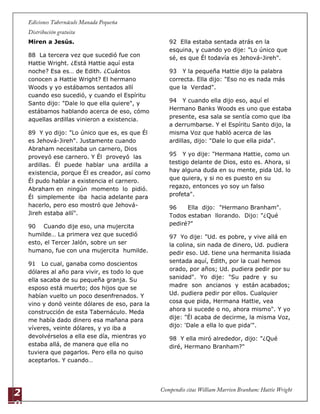 2
0
Miren a Jesús.
88 La tercera vez que sucedió fue con
Hattie Wright. ¿Está Hattie aquí esta
noche? Esa es… de Edith. ¿Cuántos
conocen a Hattie Wright? El hermano
Woods y yo estábamos sentados allí
cuando eso sucedió, y cuando el Espíritu
Santo dijo: "Dale lo que ella quiere", y
estábamos hablando acerca de eso, cómo
aquellas ardillas vinieron a existencia.
89 Y yo dijo: "Lo único que es, es que Él
es Jehová-Jireh". Justamente cuando
Abraham necesitaba un carnero, Dios
proveyó ese carnero. Y Él proveyó las
ardillas. Él puede hablar una ardilla a
existencia, porque Él es creador, así como
Él pudo hablar a existencia el carnero.
Abraham en ningún momento lo pidió.
Él simplemente iba hacia adelante para
hacerlo, pero eso mostró que Jehová-
Jireh estaba allí".
90 Cuando dije eso, una mujercita
humilde… La primera vez que sucedió
esto, el Tercer Jalón, sobre un ser
humano, fue con una mujercita humilde.
91 Lo cual, ganaba como doscientos
dólares al año para vivir, es todo lo que
ella sacaba de su pequeña granja. Su
esposo está muerto; dos hijos que se
habían vuelto un poco desenfrenados. Y
vino y donó veinte dólares de eso, para la
construcción de esta Tabernáculo. Meda
me había dado dinero esa mañana para
víveres, veinte dólares, y yo iba a
devolvérselos a ella ese día, mientras yo
estaba allá, de manera que ella no
tuviera que pagarlos. Pero ella no quiso
aceptarlos. Y cuando…
92 Ella estaba sentada atrás en la
esquina, y cuando yo dije: "Lo único que
sé, es que Él todavía es Jehová-Jireh".
93 Y la pequeña Hattie dijo la palabra
correcta. Ella dijo: "Eso no es nada más
que la Verdad".
94 Y cuando ella dijo eso, aquí el
Hermano Banks Woods es uno que estaba
presente, esa sala se sentía como que iba
a derrumbarse. Y el Espíritu Santo dijo, la
misma Voz que habló acerca de las
ardillas, dijo: "Dale lo que ella pida".
95 Y yo dije: "Hermana Hattie, como un
testigo delante de Dios, esto es. Ahora, si
hay alguna duda en su mente, pida Ud. lo
que quiera, y si no es puesto en su
regazo, entonces yo soy un falso
profeta".
96 Ella dijo: "Hermano Branham".
Todos estaban llorando. Dijo: "¿Qué
pediré?"
97 Yo dije: "Ud. es pobre, y vive allá en
la colina, sin nada de dinero, Ud. pudiera
pedir eso. Ud. tiene una hermanita lisiada
sentada aquí, Edith, por la cual hemos
orado, por años; Ud. pudiera pedir por su
sanidad". Yo dije: "Su padre y su
madre son ancianos y están acabados;
Ud. pudiera pedir por ellos. Cualquier
cosa que pida, Hermana Hattie, vea
ahora si sucede o no, ahora mismo". Y yo
dije: "Él acaba de decirme, la misma Voz,
dijo: 'Dale a ella lo que pida'".
98 Y ella miró alrededor, dijo: "¿Qué
diré, Hermano Branham?"
 