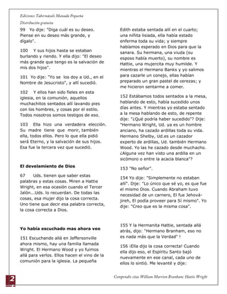2
1
99 Yo dije: "Diga cuál es su deseo.
Piense en su deseo más grande, y
dígalo".
100 Y sus hijos hasta se estaban
burlando y riendo. Y ella dijo: "El deseo
más grande que tengo es la salvación de
mis dos hijos".
101 Yo dije: "Yo se los doy a Ud., en el
Nombre de Jesucristo", y allí sucedió.
102 Y ellos han sido fieles en esta
iglesia, en la comunión, aquellos
muchachitos sentados allí lavando pies
con los hombres, y cosas por el estilo.
Todos nosotros somos testigos de eso.
103 Ella hizo una verdadera elección.
Su madre tiene que morir, también
ella, todos ellos. Pero lo que ella pidió
será Eterno, y la salvación de sus hijos.
Esa fue la tercera vez que sucedió.
El develamiento de Dios
67 Uds. tienen que saber estas
palabras y estas cosas. Miren a Hattie
Wright, en esa ocasión cuando el Tercer
Jalón...Uds. lo recuerdan. De todas las
cosas, esa mujer dijo la cosa correcta.
Uno tiene que decir esa palabra correcta,
la cosa correcta a Dios.
Yo había escuchado mas ahora veo
151 Escuchando allá en Jeffersonville
ahora mismo, hay una familia llamada
Wright. El Hermano Wood y yo fuimos
allá para verlos. Ellos hacen el vino de la
comunión para la iglesia. La pequeña
Edith estaba sentada allí en el cuarto;
una niñita lisiada, ella había estado
enferma toda su vida; y siempre
habíamos esperado en Dios para que la
sanara. Su hermana, una viuda (su
esposo había muerto), su nombre es
Hattie, una mujercita muy humilde. Y
mientras el Hermano Banks y yo salimos
para cazarle un conejo, ellas habían
preparado un gran pastel de cerezas; y
me hicieron sentarme a comer.
152 Estábamos todos sentados a la mesa,
hablando de esto, había sucedido unos
días antes. Y mientras yo estaba sentado
a la mesa hablando de esto, de repente
dije: "¿Qué podría haber sucedido"? Dije:
"Hermano Wright, Ud. ya es un hombre
anciano, ha cazado ardillas toda su vida.
Hermano Shelby, Ud.es un cazador
experto de ardillas, Ud. también Hermano
Wood. Yo las he cazado desde muchacho.
¿Alguna vez han visto una ardilla en un
sicómoro o entre la acacia blanca"?
153 "No señor".
154 Yo dije: "Simplemente no estaban
allí". Dije: "Lo único que sé yo, es que fue
el mismo Dios. Cuando Abraham tuvo
necesidad de un carnero, El fue Jehová-
jireh, El podía proveer para Sí mismo". Yo
dije: "Creo que es la misma cosa".
155 Y la Hermanita Hattie, sentada allá
atrás, dijo: "Hermano Branham, eso no
es nada más que la Verdad" !
156 ¡Ella dijo la cosa correcta! Cuando
ella dijo eso, el Espíritu Santo bajó
nuevamente en ese canal, cada uno de
ellos lo sintió. Me levanté y dije:
 