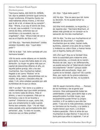 2
2
"Hermana Hattie, ASI DICE EL SEÑOR,
Ud. dijo la palabra correcta igual como la
mujer sirofenicia. El Espíritu Santo me
está hablando ahora mismo, y me dice
que le dé a Ud. el deseo de su corazón".
Dije: "Ahora, si yo soy el siervo de Dios,
si es así, eso sucederá. Y si no soy el
siervo de Dios, entonces soy un
mentiroso y no sucederá, soy un
engañador". Dije: "Ahora trate de ver si
eso es el Espíritu de Dios o no".
157 Ella dijo: "Hermano Branham" (todos
estaban llorando), dijo: "¿qué debo
pedir"?
158 Yo le dije: "Ud. tiene sentada allí una
hermana lisiada".
159 Yo tenía veinte dólares en mi bolsillo
para darle, lo que ella había dado en una
donación. La mujer no gana más que un
capital de doscientos dólares al año, en
aquella pobre granja, ella y los dos
muchachos. Sus muchachos habían
llegado a ser como "Rickies" en la
escuela, Uds. saben, descarándose con su
madre; de quince y dieciséis años de
edad. Y oh, ellos estaban parados por allá
burlándose de lo que yo decía.
160 Y yo dije: "Ud. tiene a su padre y
madre sentados aquí que están ancianos.
Ud. no tiene nada de dinero. Pida el
dinero, y vea si no aparece. Pida por su
hermana y vea si no se levanta y
camina". Entonces yo supe, como Job,
que uno simplemente lo sabe cuando
forma ese contacto. Dije: "¡Yo sé! Aquí
estoy parado ante aproximadamente diez
personas", dije, "si esto no sucede,
entonces soy un falso profeta".
161 Dijo: "¿Qué debo pedir"?
162 Yo dije: "Eso es para que Ud. tome
su decisión. Yo no puedo tomar su
decisión".
163 Ella miró alrededor, la mujercita, y
de repente dijo: "Hermano Branham, el
deseo más grande en mi corazón es la
salvación de mis dos muchachos".
164 Yo dije: "Le doy sus muchachos en el
Nombre de Jesucristo". Y aquellos
muchachos que se reían, hacían mofa,
burlones, cayeron a los pies de su madre
y rindieron su vida a Dios, y fueron llenos
con el Espíritu Santo allí mismo.
165 ¿Por qué? ¡Esa es la Verdad! Dios
tiene la autoridad para matarme ante
estas personas, y a través de la nación.
Muchos de Uds. aquí y en Jeffersonville,
ya puedo escuchar al Tabernáculo clamar
rotundamente "¡Amén"! porque están
sentados allá escuchando. Vean, por
cuanto es la Verdad. ¿Qué es? ¡Es cuando
Dios, por razón de Su gracia soberana;
eso sucede! Aparte de eso, no sucederá.
166 En aquel momento crítico. . . Piensen
de los hombres y de la gente que
conozco. Dios sobrepasando todas las
celebridades y todo, para darle algo a una
pequeña pobre humilde mujer, que
escasamente puede firmar su propio
nombre; y El ya sabía lo que ella iba
pedir. Y eso era lo más grandioso; porque
su hermana ya ha muerto, y su padre y
madre tienen que morir, y el dinero
hubiera perecido. ¡Pero el alma de sus
muchachos es algo Eterno! Y esa era la
hora para que ellos lo captaran. Y en el
 