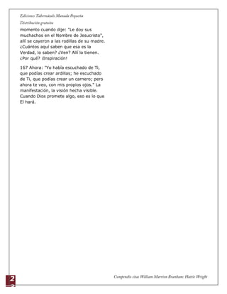 2
3
momento cuando dije: "Le doy sus
muchachos en el Nombre de Jesucristo",
allí se cayeron a las rodillas de su madre.
¿Cuántos aquí saben que esa es la
Verdad, lo saben? ¿Ven? Allí lo tienen.
¿Por qué? ¡Inspiración!
167 Ahora: "Yo había escuchado de Ti,
que podías crear ardillas; he escuchado
de Ti, que podías crear un carnero; pero
ahora te veo, con mis propios ojos." La
manifestación, la visión hecha visible.
Cuando Dios promete algo, eso es lo que
El hará.
 