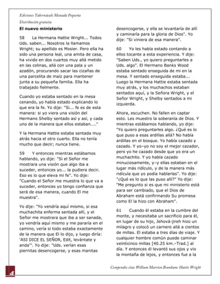 4
El nuevo ministerio
58 La Hermana Hattie Wright... Todos
Uds. saben... Nosotros la llamamos
Wright; su apellido es Mosier. Pero ella ha
sido una persona leal, una amita de casa,
ha vivido en dos cuartos muy allá metido
en las colinas, allá con una pala y un
azadón, procurando sacar las cizañas de
una parcelita de maíz para mantener
junta a su pequeña familia. Ella ha
trabajado fielmente.
Cuando yo estaba sentado en la mesa
cenando, yo había estado explicando lo
que era la fe. Yo dije: "Si... fe es de esta
manera: si yo viera una visión del
Hermano Shelby sentado así y así, y cada
uno de la manera que ellos estaban...."
Y la Hermana Hattie estaba sentada muy
atrás hacia el otro cuarto. Ella no tenía
mucho que decir; nunca tiene.
59 Y entonces mientras estábamos
hablando, yo dije: "Si el Señor me
mostrara una visión que algo iba a
suceder, entonces yo... la pudiera decir.
Eso es lo que eleva mi fe". Yo dije:
"Cuando el Señor me muestra lo que va a
suceder, entonces yo tengo confianza que
será de esa manera, cuando El me
muestra".
Yo dije: "Yo vendría aquí mismo, si esa
muchachita enferma sentada allí, y el
Señor me mostrara que iba a ser sanada,
yo vendría aquí mismo y me pararía en el
camino, vería si todo estaba exactamente
de la manera que El lo dijo, y luego diría:
„ASI DICE EL SEÑOR, Edit, levántate y
anda'". Yo dije: "Uds. verían esas
piernitas desencogerse, y esas manitas
desencogerse, y ella se levantaría de allí
y caminaría para la gloria de Dios". Yo
dije: "Si viniera de esa manera".
60 Yo les había estado contando a
ellos tocante a esta experiencia. Y dije:
"Saben Uds., yo quiero preguntarles a
Uds. algo". El Hermano Banks Wood
estaba sentado enseguida de mi en la
mesa. Y sentado enseguida estaba...
Luego la Hermana Hattie estaba sentada
muy atrás, y los muchachos estaban
sentados aquí, y la Señora Wright, y el
Señor Wright, y Shelby sentados a mi
izquierda.
Ahora, escuchen. No fallen en captar
esto. Les muestro la soberanía de Dios. Y
mientras estábamos hablando, yo dije:
"Yo quiero preguntarles algo. ¿Qué es lo
que puso a esas ardillas allá? No había
ardillas en el bosque. Yo había cazado y
cazado. Y yo–yo no soy el mejor cazador,
pero yo he cazado desde que yo era un
muchachito. Y yo había cazado
minuciosamente, y–y ellas estaban en el
lugar más ridículo, y de la manera más
ridícula que yo podía hablarlas". Yo dije:
"¿Qué es lo que las puso allí?" Yo dije:
"Me pregunto si es que mi ministerio está
para ser cambiado, que el Dios de
Abraham está confirmando Su promesa
como El la hizo con Abraham".
61 Cuando él estaba en la cumbre del
monte, y necesitaba un sacrificio para él,
en lugar de su hijo, Jehová-jireh hizo un
milagro y colocó un carnero allá a cientos
de millas. El estaba a tres días de viaje. Y
cualquier hombre común puede caminar
veinticinco millas [40.25 km.–Trad.] al
día. Y entonces él levantó sus ojos y vio
la montaña de lejos, y entonces fue a la
 