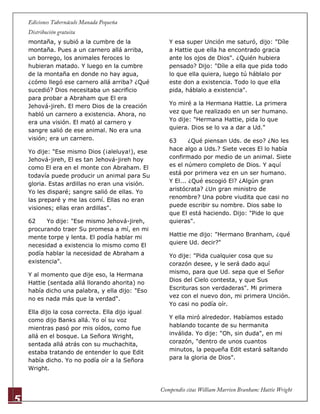 5
montaña, y subió a la cumbre de la
montaña. Pues a un carnero allá arriba,
un borrego, los animales feroces lo
hubieran matado. Y luego en la cumbre
de la montaña en donde no hay agua,
¿cómo llegó ese carnero allá arriba? ¿Qué
sucedió? Dios necesitaba un sacrificio
para probar a Abraham que El era
Jehová-jireh. El mero Dios de la creación
habló un carnero a existencia. Ahora, no
era una visión. El mató al carnero y
sangre salió de ese animal. No era una
visión; era un carnero.
Yo dije: "Ese mismo Dios (¡aleluya!), ese
Jehová-jireh, El es tan Jehová-jireh hoy
como El era en el monte con Abraham. El
todavía puede producir un animal para Su
gloria. Estas ardillas no eran una visión.
Yo les disparé; sangre salió de ellas. Yo
las preparé y me las comí. Ellas no eran
visiones; ellas eran ardillas".
62 Yo dije: "Ese mismo Jehová-jireh,
procurando traer Su promesa a mí, en mi
mente torpe y lenta. El podía hablar mi
necesidad a existencia lo mismo como El
podía hablar la necesidad de Abraham a
existencia".
Y al momento que dije eso, la Hermana
Hattie (sentada allá llorando ahorita) no
había dicho una palabra, y ella dijo: "Eso
no es nada más que la verdad".
Ella dijo la cosa correcta. Ella dijo igual
como dijo Banks allá. Yo oí su voz
mientras pasó por mis oídos, como fue
allá en el bosque. La Señora Wright,
sentada allá atrás con su muchachita,
estaba tratando de entender lo que Edit
había dicho. Yo no podía oír a la Señora
Wright.
Y esa super Unción me saturó, dijo: "Díle
a Hattie que ella ha encontrado gracia
ante los ojos de Dios". ¿Quién hubiera
pensado? Dijo: "Díle a ella que pida todo
lo que ella quiera, luego tú háblalo por
este don a existencia. Todo lo que ella
pida, háblalo a existencia".
Yo miré a la Hermana Hattie. La primera
vez que fue realizado en un ser humano.
Yo dije: "Hermana Hattie, pida lo que
quiera. Dios se lo va a dar a Ud."
63 ¿Qué piensan Uds. de eso? ¿No les
hace algo a Uds.? Siete veces El lo había
confirmado por medio de un animal. Siete
es el número completo de Dios. Y aquí
está por primera vez en un ser humano.
Y El... ¿Qué escogió El? ¿Algún gran
aristócrata? ¿Un gran ministro de
renombre? Una pobre viudita que casi no
puede escribir su nombre. Dios sabe lo
que El está haciendo. Dijo: "Pide lo que
quieras".
Hattie me dijo: "Hermano Branham, ¿qué
quiere Ud. decir?"
Yo dije: "Pida cualquier cosa que su
corazón desee, y le será dado aquí
mismo, para que Ud. sepa que el Señor
Dios del Cielo contesta, y que Sus
Escrituras son verdaderas". Mi primera
vez con el nuevo don, mi primera Unción.
Yo casi no podía oír.
Y ella miró alrededor. Habíamos estado
hablando tocante de su hermanita
inválida. Yo dije: "Oh, sin duda", en mi
corazón, "dentro de unos cuantos
minutos, la pequeña Edit estará saltando
para la gloria de Dios".
 