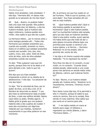 6
Hattie miró alrededor, todo alrededor. Y
ella dijo: "Hermano Bill, mi deseo más
grande es la salvación de mis dos hijos".
64 Qué... Bueno, no pudiera haber
sido una cosa más grande. Ella pudiera
haber pedido diez mil dólares, y ella los
hubiera recibido. Qué si hubiera sido
algún millonario, hubiera pedido otro
millón. Dios sabía lo que ella iba a pedir.
La Hermana Hattie... por lo menos siete u
ocho testigos parados allí... Todos Uds.
hermanos que estaban presentes que...
cuando eso sucedió, levanten su mano,
todos en el edificio que estaban presentes
cuando eso sucedió. Uno, dos, tres,
cuatro, cinco, seis, siete. Siete de ellos,
ocho de ellos, ocho de ellos estaban
presentes cuando eso sucedió.
Yo dije: "Pida cualquier cosa que Ud.
quiera, porque Dios me la ha dado a mí
para dársela a Ud., todo lo que Ud.
quiera".
Ella dijo que sus hijos estaban
empezando a entrar en la rabieta de la
adolescencia. Y ella dijo: "La salvación de
mis dos hijos".
Yo dije: "Por la voluntad de Dios, por el
poder de Dios, yo le doy a Ud. en el
Nombre de Jesucristo su deseo". Y sus
dos hijos se estremecieron bajo el poder
de Dios, y todo ese edificio tembló. Banks
cayó sobre su plato. Shelby agarró... Y
Hattie gritó al grado que uno pudiera
haberla oído a dos cuadras de ciudad. Y
esos dos muchachos con lágrimas
rodando por sus mejillas, recibieron
exactamente lo que ellos pidieron en ese
momento.
Oh, la primera vez que fue usado en un
ser humano. "Pide lo que tú quieras, y te
será dado". Sus hijos sentados allí con
ella en esta mañana.
65 ¿Qué hubiera pedido ella? ¿Qué si
ella hubiera pedido la sanidad de su
hermanita? ¿Qué si ella hubiera pedido
eso? La muchachita hubiera sido sanada,
pero sus dos hijos se hubieran perdido.
¿Qué si esa pobre viudita, quien apenas
me había dicho que ella trató de dar a
esta iglesia cincuenta dólares bajo una
promesa para ayudar a construir una
nueva iglesia, y el Herma-... Hermano
Roberson no se los aceptó, sólo le
permitió dar veinte de ello.
Y me dije a mí mismo cuando ella estaba
hablando: "Yo le regresaré los veinte".
Pero Dios me dijo en mi corazón, no por
visión, en mi corazón: "Cuando Jesús
estaba parado, observando a una viuda
poner tres denarios en donde había miles
de dólares, ¿ahora, qué hubieras hecho
tú?"
Yo dije: "Bueno, si yo hubiera estado
parado allí, hubiera dicho: „Nosotros no lo
necesitamos, hermana. Tenemos mucho
dinero'".
Pero Jesús nunca dijo eso. El le permitió a
ella ir y hacerlo, porque El sabía lo que
venía en camino. Eso es la verdad, Dios
siendo mi Juez solemne, Dios sabía que
eso venía en el camino para ella.
66 Y me había metido mi mano al
bolsillo para coger mi billetera y
regresarle sus veinte dólares, y decir:
"Hermana Hattie...."
 