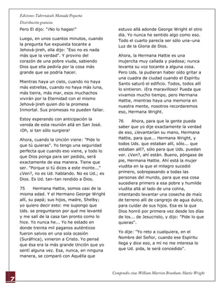 7
Pero El dijo: "¡No lo hagas!"
Luego, en unos cuantos minutos, cuando
la pregunta fue expuesta tocante a
Jehová-jireh, ella dijo: "Eso no es nada
más que la verdad". Y provino del
corazón de una pobre viuda, sabiendo
Dios que ella pediría por la cosa más
grande que se podría hacer.
Mientras haya un cielo, cuando no haya
más estrellas, cuando no haya más luna,
más tierra, más mar, esos muchachos
vivirán por la Eternidad con el mismo
Jehová-jireh quien dio la promesa
Inmortal. Sus promesas no pueden fallar.
Estoy esperando con anticipación la
venida de esta reunión allá en San José.
¡Oh, si tan sólo surgiera!
Ahora, cuando la Unción viene: "Pide lo
que tú quieras". Yo tengo una seguridad
perfecta que cuando eso viene, y todo lo
que Dios ponga para ser pedido, será
exactamente de esa manera. Tiene que
ser. "Porque si tú dices a este monte..."
¿Ven?, no es Ud. hablando. No es Ud.; es
Dios. Es Ud. tan–tan rendido a Dios.
75 Hermana Hattie, somos casi de la
misma edad. Y el Hermano George Wright
allí, su papá; sus hijos, madre, Shelby;
yo quiero decir esto: me supongo que
Uds. se preguntaron por qué me levanté
y me salí de la casa tan pronto como lo
hice. Yo nunca he... Yo he estado en
donde treinta mil paganos auténticos
fueron salvos en una sola ocasión
(Suráfrica), vinieron a Cristo. Yo pensé
que ésa era la más grande Unción que yo
sentí alguna vez. Esa, nunca, en ninguna
manera, se comparó con Aquélla que
estuvo allá adonde George Wright el otro
día. Yo nunca he sentido algo como eso.
Todo el cuarto parecía ser sólo una–una
Luz de la Gloria de Dios.
Ahora, la Hermana Hattie es una
mujercita muy callada y piadosa; nunca
levanta su voz tocante a alguna cosa.
Pero Uds. la pudieran haber oído gritar a
una cuadra de ciudad cuando el Espíritu
Santo saturó el edificio. Todos, todos allí
lo sintieron. ¡Era maravilloso! Pueda que
vivamos mucho tiempo, pero Hermana
Hattie, mientras haya una memoria en
nuestra mente, nosotros recordaremos
eso, Hermana Wright.
76 Ahora, para que la gente pueda
saber que yo dije exactamente la verdad
de eso, ¿levantarían su mano, Hermana
Hattie, para que... Hermana Wright, y
todos Uds. que estaban allí, sólo... que
estaban allí?, sólo para que Uds. puedan
ver. ¿Ven?, ahí están. Bueno, póngase de
pie, Hermana Hattie. Ahí está la mujer
viudita en la que el milagro sucedió
primero, sobrepasando a todas las
personas del mundo, para que esa cosa
sucediera primero a esa pobre y humilde
viudita allá al lado de una colina,
intentando levantar una cosecha de maíz
de terreno allí de cangrejo de agua dulce,
para cuidar de sus hijos. Esa es la que
Dios honró por primera vez desde los días
de los... de Jesucristo, y dijo: "Pide lo que
quieras".
Yo dije: "Yo reto a cualquiera, en el
Nombre del Señor, cuando ese Espíritu
llega y dice eso, a mí no me interesa lo
que Ud. pida, le será concedido".
 