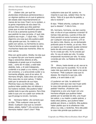 8
77 ¿Saben Uds. por qué los
plutócratas [Individuos pertenecientes a
un régimen político en el cual el gobierno
del estado está mayoritariamente en
manos de los ricos–Trad.] no lo reciben, o
la gente importante de esa clase? Es
porque Dios sabía que ellos pedirían
cosas que no eran de beneficio para ellos.
El se lo da a personas quienes El sabe
que pedirán la cosa correcta. ¿Y qué más
pudiera esa mujer...? ¿Qué más...? Sólo
díganme una cosa que ella pudiera pedir
más grande que eso. Su madre y su
padre son salvos; su hermanita es salva.
Toda la familia es salva excepto los dos
muchachos hasta ese momento. Ellos no
eran salvos.
Ellos son gente pobre. Shelby me dijo que
su ingreso fijo por una buena cosecha
llega a seiscientos dólares al año,
trabajando al grado que el muchacho
está... como de mi edad, y está todo
abatido, todo, y él está trabajando,
cuidando a su papá y a su mama, y ellos
son ancianos, y–y procurando cuidar a su
hermanita afligida, pero él es salvo. El
Hermano Wright, todos ellos son salvos.
Pero esos dos no eran salvos. Y Hattie
pidió por la salvación de sus hijos.
Mientras haya una Eternidad... ella
pudiera haber pedido diez mil dólares y
los hubiera recibido. Ella pudiera haber
pedido todo lo que ella quisiera. Pero Dios
sabe lo que uno va a pedir aun antes de
que El ponga la Unción. Correcto.
78 Hermana Hattie: ¿Es correcto que
yo dije: "Pida cualquier cosa que Ud.
desee. Cualquier cosa que su corazón
desee, pídalo, Hattie"? ¿Es correcto eso,
Hermana Hattie? ¿Ven? ¿Ven? "Pida
cualquiera cosa que Ud. quiera; no
importa lo que sea, ¡pídalo! Dios me ha
dicho: „Sólo di lo que ella ha pedido, y
ella lo recibirá'".
El dijo: "Pídelo ahorita, cualquier cosa
que tu desees". Y ella lo hizo.
Oh, hermano, hermana, ¿se dan cuenta
Uds. el día en el que estamos viviendo? El
tiempo más glorioso, cuando el Dios del
Cielo pondrá en seres humanos el pedir
por cualquier cosa que quieran, y El se
los dará a Uds. Bueno, es–es demasiado
profundo para mi mente, yo sé eso. Pero
yo espero que mi corazón pueda contener
tanto de ello como pueda. Es–es sólo...
Yo he vivido por ello. Yo he crecido por
ello. Yo voy al oeste por ello. Yo estoy
empezando reuniones por ello. Yo estoy
viviendo por ello. La Palabra de Dios es
correcta.
79 Ahora, hasta donde yo sé, esa es la
última cosa que ha sucedido. Yo no sé de
nada más que podría ser dado a los seres
humanos: "Pide cualquier cosa que tú
desees. No importa lo que sea, sólo
pídala, y le será dado a Ud."
¿Y pudieron ver Uds. la sabiduría?
¿Cuántos creen que esa–esa mujer pidió
la cosa más grande que pudiera ser
pedida? Veamos. ¿Pudieran Uds.
imaginarse a una–una mujer con una
hermana afligida que pudiera haber
pedido por la sanidad de ella; una mujer
tan pobre, y su madre y padre pobres, y
todos ellos pobres, que pudiera haber
pedido por dinero, y recibirlo. Ella pudiera
haber pedido que se le añadieran más
años a su vida, y recibirlos. Pero ella pidió
la cosa más grande que pudiera ser
 