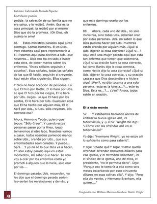 9
pedida: la salvación de su familia que no
era salva, y lo recibió. Amén. Esa es la
cosa principal: la recibió por el mismo
Dios que dio la promesa. ¡Oh Dios, oh
cuánto le amo!
86 Estos ministros parados aquí junto
conmigo. Somos hombres. El es Dios.
Pero estamos aquí para representarlo a
El. Estamos aquí para decirles a Uds. que
nosotros... Dios nos ha enviado a hacer
esta obra, de poner manos sobre los
enfermos. "Estas señales seguirán a
aquellos". Esas señales, todas las señales
de las que El habló, seguirán al creyente.
Aquí están ellas siguiendo. Ellas siguen.
Y Dios no hace acepción de personas. Lo
que El hizo por Hattie, El lo hará por Uds.
Lo que El hizo por los ciegos, El lo hará
por Uds. ciegos. Lo que El hace por los
sordos, El lo hará por Uds. Cualquier cosa
que El ha hecho por alguien más, El lo
hará por Uds., si Uds. sólo creyeran. ¿Es
correcto eso?
Ahora, Hermano Teddy, quiero que
toque: "Sólo Creer". Y cuando estas
personas pasen por la línea, luego
tomaremos el otro lado. Nosotros vamos
a pasar, todos nosotros poniendo manos
sobre Uds., orando por Uds., que sus
enfermedades sean curadas. Y puede...
Será... Y yo no sé lo que Dios va a hacer.
Yo sólo estoy parado aquí en estos
momentos, sin saber qué hacer. Yo sólo
voy a orar por los enfermos como yo
prometí a alguien que lo haría, sólo orar
por los....
El domingo pasado, Uds. recuerdan, yo
les dije que el domingo pasado serían
las–serían las revelaciones y demás, y
que este domingo oraría por los
enfermos.
88 Ahora, cada uno de Uds., no sólo
ministros, sino todos Uds. deberían orar
por estas personas. Uds. no saben lo que
Dios pudiera hacer por Uds. mientras
están orando por alguien más. ¿Qué si
Uds. dijeran la cosa correcta? ¿Qué si...?
Aquí está una mujer parada aquí que está
tan enferma que tienen que sostenerla.
¿Qué si su oración fuera la cosa correcta,
tal como Banks dijo la cosa correcta,
como Hattie dijo la cosa correcta? ¿Qué si
Uds. dijeran la cosa correcta, y su oración
causara que Dios descendiera e hiciera
algo? ¿Ven?, no dijo tocante a una sola
persona; esta es la iglesia...?... este es
Dios. Esta es...?... ¿Ven? Ahora, todos
estén en oración.
Di a este monte
57 Y estábamos hablando acerca de
edificar la nueva iglesia allá, el
tabernáculo, y–y el Sr. Wright me dijo:
"¿Cómo van las ofrendas allá en el
tabernáculo?"
Yo dije: "Hermano Wright, yo no estoy allí
lo suficiente como para saberlo".
Y dijo: "¿Sabe qué?" Dijo: "Hattie quería
ofrendar–ofrendar cincuenta dólares para
esa iglesia, y el Hermano Roberson", el–
el síndico de la iglesia, uno de ellos, el
presidente, "no le permitía darlo". Dijo:
"Porque eso le tomaría a ella como seis
meses escarbando por esos cincuenta
dólares en esas colinas allá". Y dijo: "Pero
ella dio veinte, y Hermano Branham, ella
quiere...."
 
