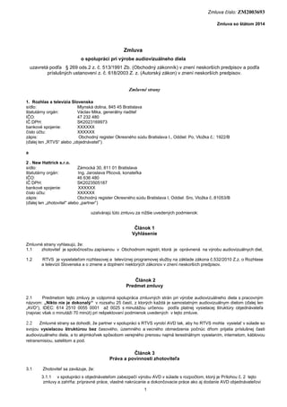 Zmluva číslo: ZM2003693
Zmluva so štátom 2014

Zmluva
o spolupráci pri výrobe audiovizuálneho diela
uzavretá podľa § 269 ods.2 z. č. 513/1991 Zb. (Obchodný zákonník) v znení neskorších predpisov a podľa
príslušných ustanovení z. č. 618/2003 Z. z. (Autorský zákon) v znení neskorších predpisov.

Zmluvné strany
1. Rozhlas a televízia Slovenska
sídlo:
Mlynská dolina, 845 45 Bratislava
štatutárny orgán:
Václav Mika, generálny riaditeľ
IČO:
47 232 480
IČ DPH:
SK2023169973
bankové spojenie:
XXXXXX
číslo účtu:
XXXXXX
zápis:
Obchodný register Okresného súdu Bratislava I., Oddiel: Po, Vložka č.: 1922/B
(ďalej len „RTVS“ alebo „objednávateľ“)
a
2 . New Hattrick s.r.o.
sídlo:
Zámocká 30, 811 01 Bratislava
štatutárny orgán:
Ing. Jaroslava Plicová, konateľka
IČO:
46 636 480
IČ DPH:
SK2023505187
bankové spojenie:
XXXXXX
číslo účtu:
XXXXXX
zápis:
Obchodný register Okresného súdu Bratislava I, Oddiel: Sro, Vložka č.:81053/B
(ďalej len „zhotoviteľ“ alebo „partner“)
uzatvárajú túto zmluvu za nižšie uvedených podmienok:

Článok 1
Vyhlásenie
Zmluvné strany vyhlasujú, že:
1.1
zhotoviteľ je spoločnosťou zapísanou v Obchodnom registri, ktorá je oprávnená na výrobu audiovizuálnych diel,
1.2

RTVS je vysielateľom rozhlasovej a televíznej programovej služby na základe zákona č.532/2010 Z.z. o Rozhlase
a televízii Slovenska a o zmene a doplnení niektorých zákonov v znení neskorších predpisov.

Článok 2
Predmet zmluvy
2.1
Predmetom tejto zmluvy je vzájomná spolupráca zmluvných strán pri výrobe audiovizuálneho diela s pracovným
názvom: „Nikto nie je dokonalý“ v rozsahu 25 častí, z ktorých každá je samostatným audiovizuálnym dielom (ďalej len
„AVD“), IDEC: 614 2510 0055 0001 až 0025 s minutážou určenou podľa platnej vysielacej štruktúry objednávateľa
(najviac však o minutáži 70 minút) pri rešpektovaní podmienok uvedených v tejto zmluve.

2.2

Zmluvné strany sa dohodli, že partner v spolupráci s RTVS vyrobí AVD tak, aby ho RTVS mohla vysielať v súlade so
svojou vysielacou štruktúrou bez časového, územného a vecného obmedzenia počnúc dňom prijatia príslušnej časti
audiovizuálneho diela, a to akýmkoľvek spôsobom verejného prenosu najmä terestriálnym vysielaním, internetom, káblovou
retransmisiou, satelitom a pod.

Článok 3
Práva a povinnosti zhotoviteľa
3.1

Zhotoviteľ sa zaväzuje, že:
3.1.1 v spolupráci s objednávateľom zabezpečí výrobu AVD v súlade s rozpočtom, ktorý je Prílohou č. 2 tejto
zmluvy a zahŕňa: prípravné práce, vlastné nakrúcanie a dokončovacie práce ako aj dodanie AVD objednávateľovi
1

 