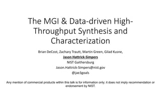 The MGI & Data-driven High-
Throughput Synthesis and
Characterization
Brian DeCost, Zachary Trautt, Martin Green, Gilad Kusne,
Jason Hattrick-Simpers
NIST Gaithersburg
Jason.Hattrick-Simpers@nist.gov
@jae3goals
Any mention of commercial products within this talk is for information only; it does not imply recommendation or
endorsement by NIST.
 