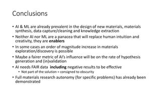Conclusions
• AI & ML are already prevalent in the design of new materials, materials
synthesis, data capture/cleaning and knowledge extraction
• Neither AI nor ML are a panacea that will replace human intuition and
creativity, they are enablers
• In some cases an order of magnitude increase in materials
exploration/discovery is possible
• Maybe a fairer metric of AI’s influence will be on the rate of hypothesis
generation and (in)validation
• AI needs FAIR data including negative results to be effective
• Not part of the solution = consigned to obscurity
• Full materials research autonomy (for specific problems) has already been
demonstrated
 