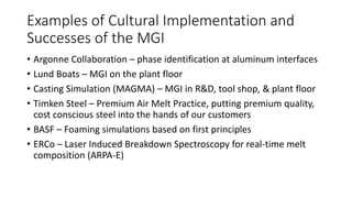Examples of Cultural Implementation and
Successes of the MGI
• Argonne Collaboration – phase identification at aluminum interfaces
• Lund Boats – MGI on the plant floor
• Casting Simulation (MAGMA) – MGI in R&D, tool shop, & plant floor
• Timken Steel – Premium Air Melt Practice, putting premium quality,
cost conscious steel into the hands of our customers
• BASF – Foaming simulations based on first principles
• ERCo – Laser Induced Breakdown Spectroscopy for real-time melt
composition (ARPA-E)
 