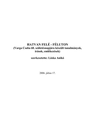 HATVAN FELÉ - FÉLUTON
(Varga Csaba 60. születésnapjára készült tanulmányok,
                írások, emlékezések)

             szerkesztette: Lóska Anikó




                    2006. július 17.
 