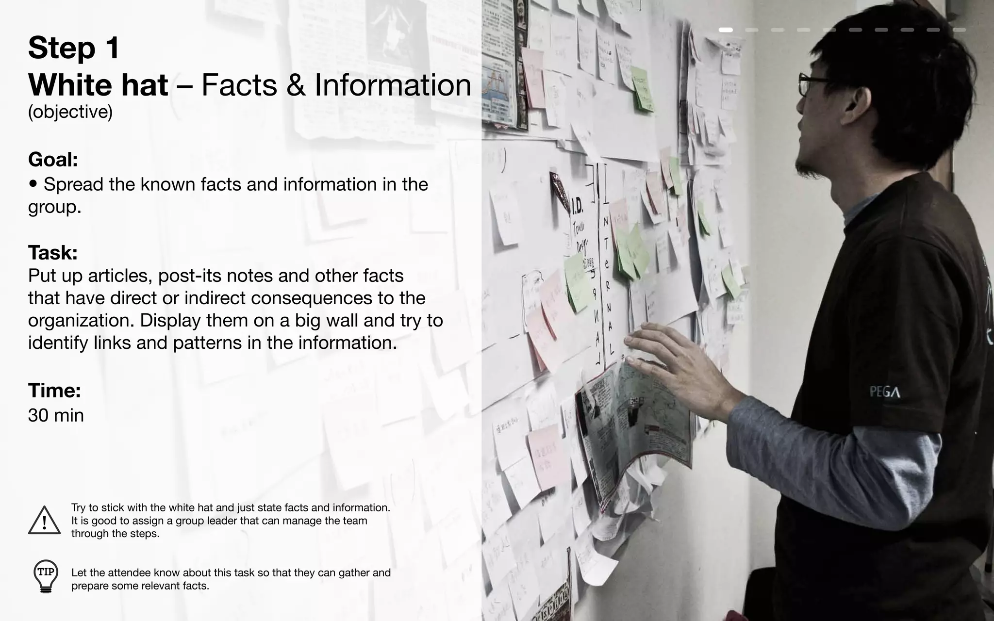 Step 1
White hat – Facts & Information
(objective)

Goal:
• Spread the known facts and information in the
group.

Task:
Put up articles, post-its notes and other facts
that have direct or indirect consequences to the
organization. Display them on a big wall and try to
identify links and patterns in the information.

Time:
30 min



       Try to stick with the white hat and just state facts and information.
       It is good to assign a group leader that can manage the team
       through the steps.


 TIP   Let the attendee know about this task so that they can gather and
       prepare some relevant facts.
 