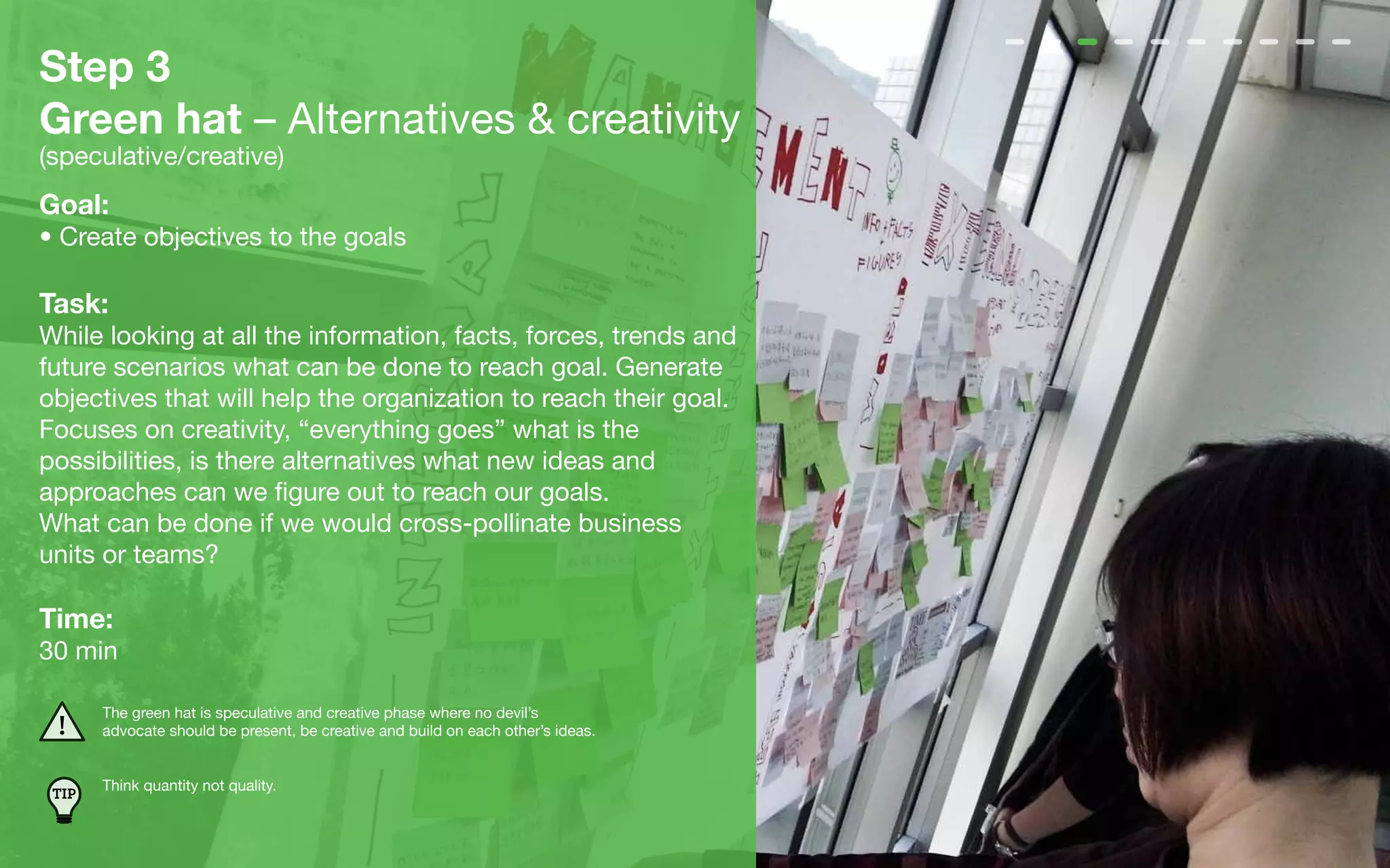 Step 3
Green hat – Alternatives & creativity
(speculative/creative)
Goal:
• Create objectives to the goals

Task:
While looking at all the information, facts, forces, trends and
future scenarios what can be done to reach goal. Generate
objectives that will help the organization to reach their goal.
Focuses on creativity, “everything goes” what is the
possibilities, is there alternatives what new ideas and
approaches can we figure out to reach our goals.
What can be done if we would cross-pollinate business
units or teams?

Time:
30 min

       The green hat is speculative and creative phase where no devil’s
       advocate should be present, be creative and build on each other’s ideas.


       Think quantity not quality.
 TIP
 