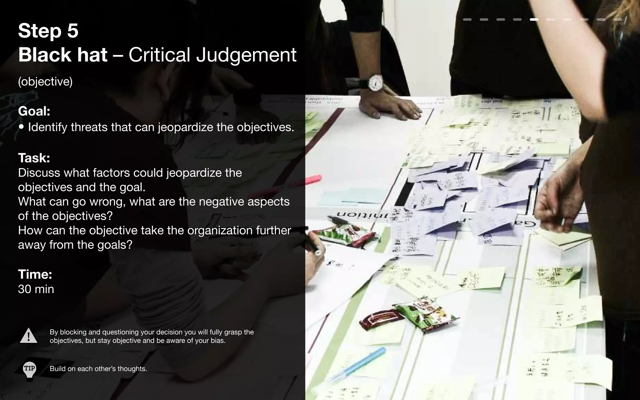 Step 5
Black hat – Critical Judgement
(objective)

Goal:
• Identify threats that can jeopardize the objectives.

Task:
Discuss what factors could jeopardize the
objectives and the goal.
What can go wrong, what are the negative aspects
of the objectives?
How can the objective take the organization further
away from the goals?

Time:
30 min


       By blocking and questioning your decision you will fully grasp the
       objectives, but stay objective and be aware of your bias.


 TIP   Build on each other’s thoughts.
 