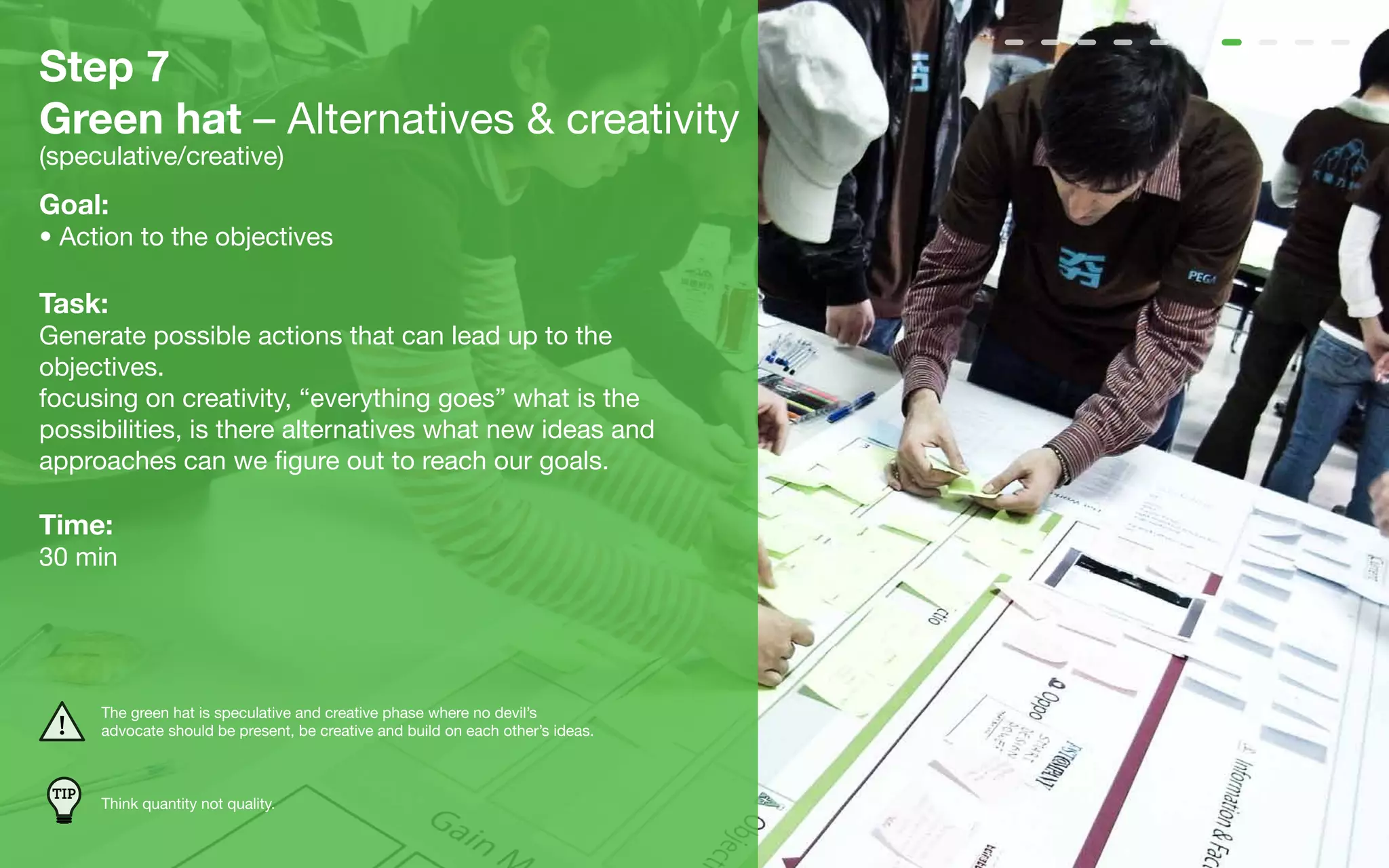 Step 7
Green hat – Alternatives & creativity
(speculative/creative)
Goal:
• Action to the objectives

Task:
Generate possible actions that can lead up to the
objectives.
focusing on creativity, “everything goes” what is the
possibilities, is there alternatives what new ideas and
approaches can we figure out to reach our goals.

Time:
30 min




       The green hat is speculative and creative phase where no devil’s
       advocate should be present, be creative and build on each other’s ideas.



 TIP
       Think quantity not quality.
 