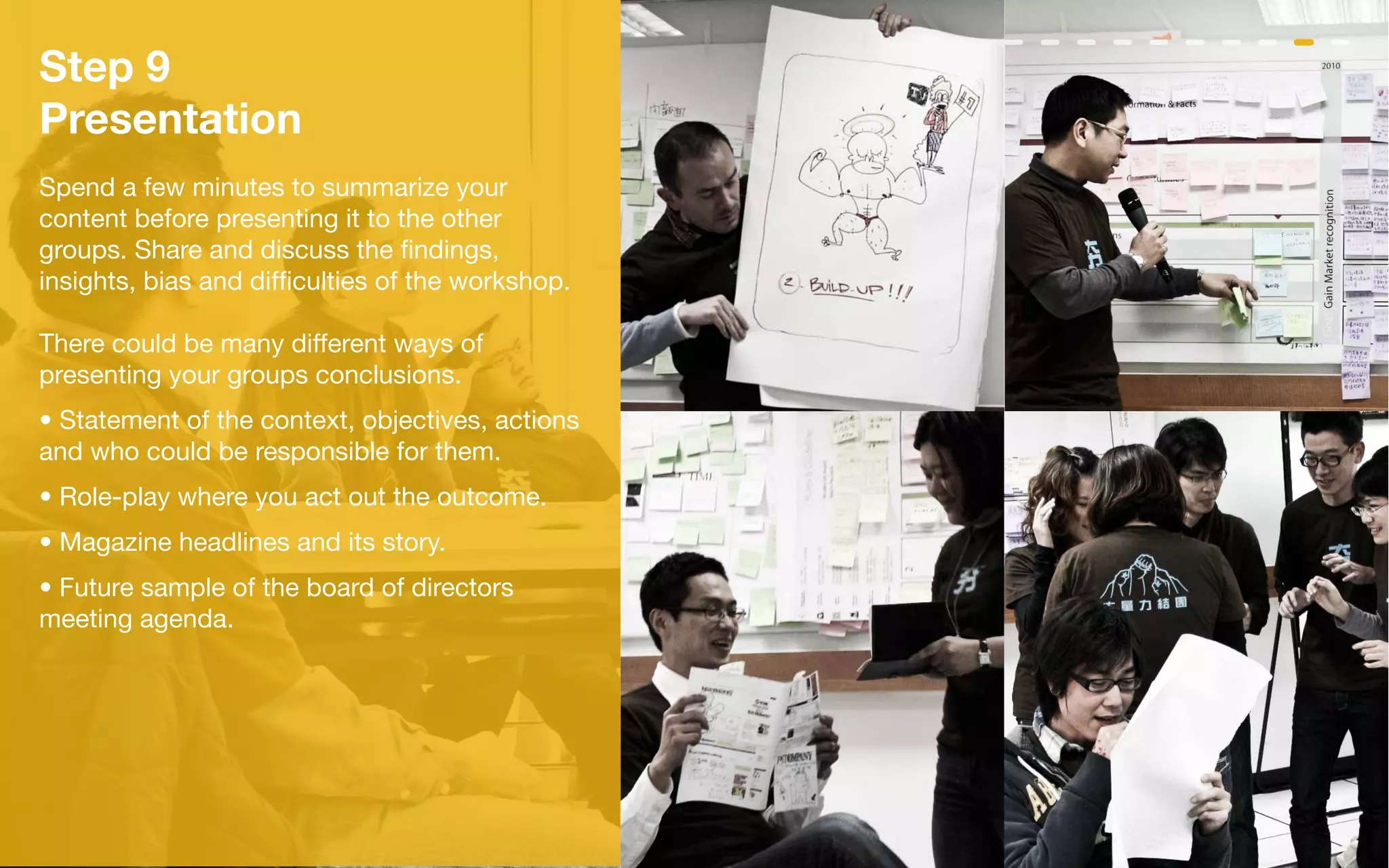 Step 9
Presentation
Spend a few minutes to summarize your
content before presenting it to the other
groups. Share and discuss the findings,
insights, bias and difficulties of the workshop.

There could be many different ways of
presenting your groups conclusions.
• Statement of the context, objectives, actions
and who could be responsible for them.
• Role-play where you act out the outcome.
• Magazine headlines and its story.
• Future sample of the board of directors
meeting agenda.
 