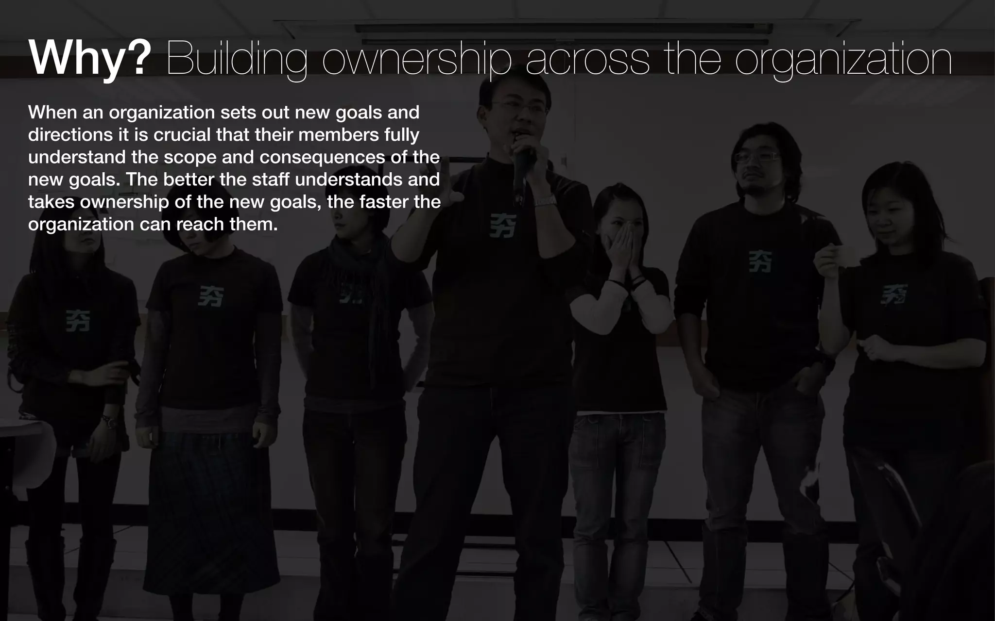 Why? Building ownership across the organization
When an organization sets out new goals and
directions it is crucial that their members fully
understand the scope and consequences of the
new goals. The better the staff understands and
takes ownership of the new goals, the faster the
organization can reach them.
 