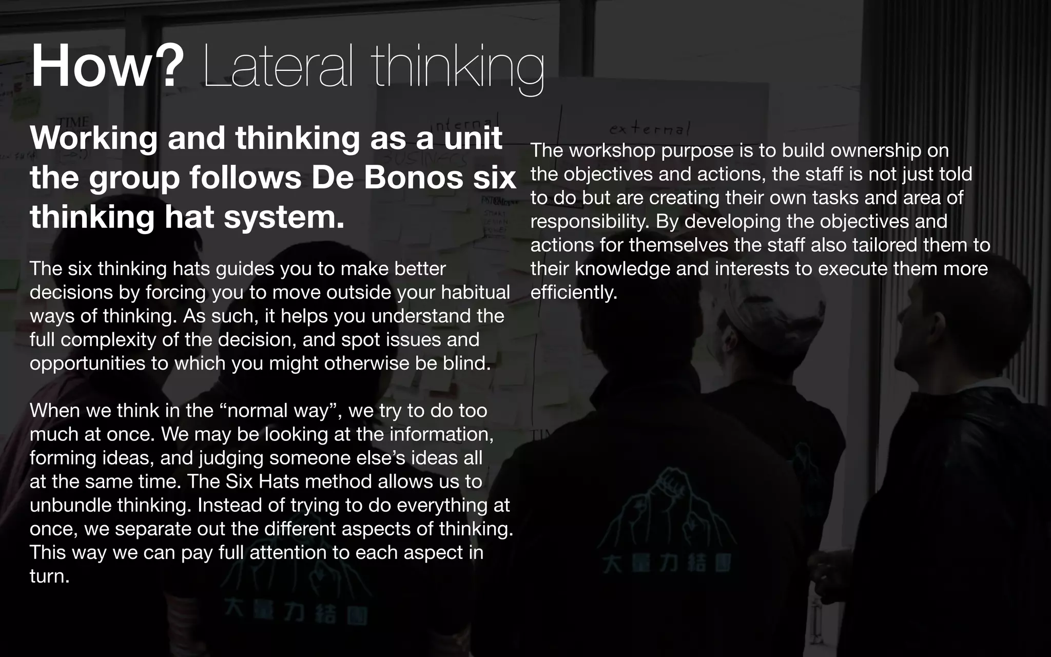 How? Lateral thinking
Working and thinking as a unit                             The workshop purpose is to build ownership on
the group follows De Bonos six                             the objectives and actions, the staff is not just told
                                                           to do but are creating their own tasks and area of
thinking hat system.                                       responsibility. By developing the objectives and
                                                           actions for themselves the staff also tailored them to
The six thinking hats guides you to make better            their knowledge and interests to execute them more
decisions by forcing you to move outside your habitual     efficiently.
ways of thinking. As such, it helps you understand the
full complexity of the decision, and spot issues and
opportunities to which you might otherwise be blind.

When we think in the “normal way”, we try to do too
much at once. We may be looking at the information,
forming ideas, and judging someone else’s ideas all
at the same time. The Six Hats method allows us to
unbundle thinking. Instead of trying to do everything at
once, we separate out the different aspects of thinking.
This way we can pay full attention to each aspect in
turn.
 