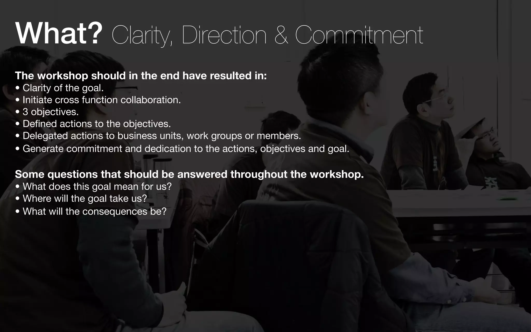 What? Clarity, Direction & Commitment
The workshop should in the end have resulted in:
• Clarity of the goal.
• Initiate cross function collaboration.
• 3 objectives.
• Defined actions to the objectives.
• Delegated actions to business units, work groups or members.
• Generate commitment and dedication to the actions, objectives and goal.

Some questions that should be answered throughout the workshop.
• What does this goal mean for us?
• Where will the goal take us?
• What will the consequences be?
 