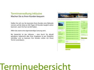 Stellen Sie sich vor, Sie koennten Ihren Kunden eine Webseite
nennen, auf der diese an 365 Tagen 24 Stunden taeglich sehen
koennen ,wann Sie fuer sie Zeit haben.
Allein das waere eine eigenstaendige Loesung wert.
Bei hatzeit.de ist das inklusive – eine durch Sie aktuell
gehaltene Uebersicht aller Ihrer Angebote ist per Direktlink
aufrufbar und so koennen ihre Kunden online mit Ihnen
Termin vereinbaren.
Terminverwaltung inklusive
Machen Sie es Ihren Kunden bequem
Terminuebersicht
 