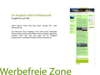 Keine Banner, keine Pop Ups, keine nervige DSL- oder
Reisewerbung.
Der Besucher Ihres Angebots wird nicht durch blinkende
Bannerwerbung oder bunte Bilder anderer Anbieter abgelenkt,
sondern kann sich voll und ganz auf Ihr Angebot
konzentrieren und direkt Kontakt mit Ihnen aufnehmen.
Ihr Angebot steht im Mittelpunkt
Es geht nur um Sie
Werbefreie Zone
 