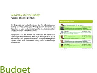 Im Gegensatz zu Printwerbung, wo Sie für jeden einzelnen
Eintrag und nach Umfang der Anzeige zahlen, können Sie auf
hatzeit.de so viele und so umfangreiche Angebote einstellen,
wie Sie möchten – ohne Mehrkosten
Vergleichen Sie die Kosten für hatzeit.de mit alternativer
Werbung in Wochenblättern oder Tageszeitungen. Was Sie bei
hatzeit.de für das gesamte Jahr und für unbegrenzte Angebote
zahlen, zahlen Sie in Printmedien häufig für nur eine einmalige
Erscheinung.
Maximales für Ihr Budget
Werben ohne Begrenzung
Budget
 