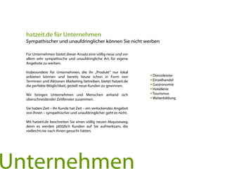  Dienstleister
 Einzelhandel
 Gastronomie
 Hotellerie
 Tourismus
 Weiterbildung
Unternehmen
hatzeit.de für Unternehmen
Sympathischer und unaufdringlicher können Sie nicht werben
Für Unternehmen bietet dieser Ansatz eine völlig neue und vor
allem sehr sympathische und unaufdringliche Art, für eigene
Angebote zu werben.
Insbesondere für Unternehmen, die ihr „Produkt“ nur lokal
anbieten können und bereits heute schon in Form von
Terminen und Aktionen Marketing betreiben, bietet hatzeit.de
die perfekte Möglichkeit, gezielt neue Kunden zu gewinnen.
Wir bringen Unternehmen und Menschen anhand sich
überschneidender Zeitfenster zusammen.
Sie haben Zeit – Ihr Kunde hat Zeit – ein verlockendes Angebot
von Ihnen – sympathischer und unaufdringlicher geht es nicht.
Mit hatzeit.de beschreiten Sie einen völlig neuen Akquiseweg,
denn es werden plötzlich Kunden auf Sie aufmerksam, die
vielleicht nie nach Ihnen gesucht hätten.
 