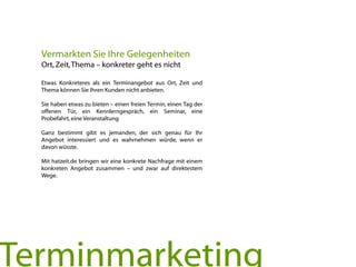 Etwas Konkreteres als ein Terminangebot aus Ort, Zeit und
Thema können Sie Ihren Kunden nicht anbieten.
Sie haben etwas zu bieten – einen freien Termin, einen Tag der
offenen Tür, ein Kennlerngespräch, ein Seminar, eine
Probefahrt, eine Veranstaltung
Ganz bestimmt gibt es jemanden, der sich genau für Ihr
Angebot interessiert und es wahrnehmen würde, wenn er
davon wüsste.
Mit hatzeit.de bringen wir eine konkrete Nachfrage mit einem
konkreten Angebot zusammen – und zwar auf direktestem
Wege.
Vermarkten Sie Ihre Gelegenheiten
Ort, Zeit,Thema – konkreter geht es nicht
Terminmarketing
 