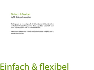 Ihr Angebot ist in weniger als 30 Sekunden erstellt und sofort
verfügbar. Darüberhinaus sind Ihre Angebote jederzeit und
ohne Mehrkosten durch Sie selbst änderbar.
Sie können Bilder und Videos einfügen und Ihr Angebot noch
attraktiver machen.
Einfach & flexibel
In 30 Sekunden online
Einfach & flexibel
 