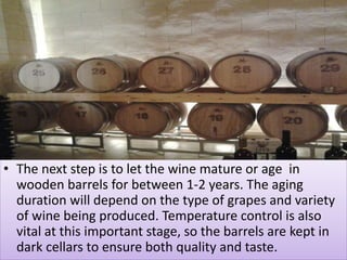 • The next step is to let the wine mature or age in
wooden barrels for between 1-2 years. The aging
duration will depend on the type of grapes and variety
of wine being produced. Temperature control is also
vital at this important stage, so the barrels are kept in
dark cellars to ensure both quality and taste.
 