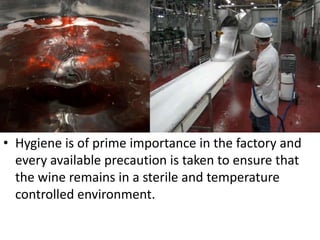 • Hygiene is of prime importance in the factory and
every available precaution is taken to ensure that
the wine remains in a sterile and temperature
controlled environment.
 