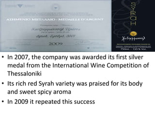 • In 2007, the company was awarded its first silver
medal from the International Wine Competition of
Thessaloniki
• Its rich red Syrah variety was praised for its body
and sweet spicy aroma
• In 2009 it repeated this success
 