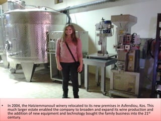 • In 2004, the Hatziemmanouil winery relocated to its new premises in Asfendiou, Kos. This
much larger estate enabled the company to broaden and expand its wine production and
the addition of new equipment and technology bought the family business into the 21st
century.
 