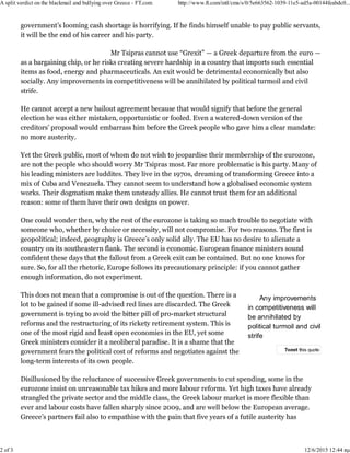 Any improvements
in competitiveness will
be annihilated by
political turmoil and civil
strife
government’s looming cash shortage is horrifying. If he finds himself unable to pay public servants,
it will be the end of his career and his party.
Mr Tsipras cannot use “Grexit” — a Greek departure from the euro —
as a bargaining chip, or he risks creating severe hardship in a country that imports such essential
items as food, energy and pharmaceuticals. An exit would be detrimental economically but also
socially. Any improvements in competitiveness will be annihilated by political turmoil and civil
strife.
He cannot accept a new bailout agreement because that would signify that before the general
election he was either mistaken, opportunistic or fooled. Even a watered-down version of the
creditors’ proposal would embarrass him before the Greek people who gave him a clear mandate:
no more austerity.
Yet the Greek public, most of whom do not wish to jeopardise their membership of the eurozone,
are not the people who should worry Mr Tsipras most. Far more problematic is his party. Many of
his leading ministers are luddites. They live in the 1970s, dreaming of transforming Greece into a
mix of Cuba and Venezuela. They cannot seem to understand how a globalised economic system
works. Their dogmatism make them unsteady allies. He cannot trust them for an additional
reason: some of them have their own designs on power.
One could wonder then, why the rest of the eurozone is taking so much trouble to negotiate with
someone who, whether by choice or necessity, will not compromise. For two reasons. The first is
geopolitical; indeed, geography is Greece’s only solid ally. The EU has no desire to alienate a
country on its southeastern flank. The second is economic. European finance ministers sound
confident these days that the fallout from a Greek exit can be contained. But no one knows for
sure. So, for all the rhetoric, Europe follows its precautionary principle: if you cannot gather
enough information, do not experiment.
This does not mean that a compromise is out of the question. There is a
lot to be gained if some ill-advised red lines are discarded. The Greek
government is trying to avoid the bitter pill of pro-market structural
reforms and the restructuring of its rickety retirement system. This is
one of the most rigid and least open economies in the EU, yet some
Greek ministers consider it a neoliberal paradise. It is a shame that the
government fears the political cost of reforms and negotiates against the
long-term interests of its own people.
Disillusioned by the reluctance of successive Greek governments to cut spending, some in the
eurozone insist on unreasonable tax hikes and more labour reforms. Yet high taxes have already
strangled the private sector and the middle class, the Greek labour market is more flexible than
ever and labour costs have fallen sharply since 2009, and are well below the European average.
Greece’s partners fail also to empathise with the pain that five years of a futile austerity has
Tweet this quote
A split verdict on the blackmail and bullying over Greece - FT.com http://www.ft.com/intl/cms/s/0/5e663562-1039-11e5-ad5a-00144feabdc0...
2 of 3 12/6/2015 12:44 πμ
 