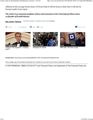 Printed from: http://www.ft.com/cms/s/0/5e663562-1039-11e5-ad5a-00144feabdc0.html
Print a single copy of this article for personal use. Contact us if you wish to print more to distribute to others.
© THE FINANCIAL TIMES LTD 2015 FT and ‘Financial Times’ are trademarks of The Financial Times Ltd.
RELATED TOPICS
Greece DebtCrisis,European Union,Greece Politics
Share  Authoralerts Print Clip Com m ents
Carney's City regulation - a tipping
point?
Shopping for shares RBS sale: The time is right
inflicted on the average Greek citizen. If Greece fails it will be Greece’s fault. But it will also be
Europe’s guilt, if not regret.
The writer is an associate professor of law and economics at the University of Athens and a
co-founder of GreekCrisis.net
A split verdict on the blackmail and bullying over Greece - FT.com http://www.ft.com/intl/cms/s/0/5e663562-1039-11e5-ad5a-00144feabdc0...
3 of 3 12/6/2015 12:44 πμ
 