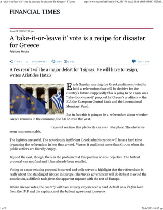 Share   Authoralerts Print Clip Com m ents
June 28, 2015 7:26 pm
Aristides Hatzis
arly Sunday morning the Greek parliament voted to
hold a referendum that will be decisive for the
country’s future. Supposedly this is going to be a vote on a
“take-it-or-leave-it” proposal by Greece’s creditors — the
EU, the European Central Bank and the International
Monetary Fund.
But in fact this is going to be a referendum about whether
Greece remains in the eurozone, the EU or even the west.
I cannot see how this plebiscite can even take place. The obstacles
seem insurmountable.
The logistics are awful. The notoriously inefficient Greek administration will have a hard time
organising the referendum in less than a week. Worse, it could cost more than €100m when the
public coffers are literally empty.
Beyond the cost, though, there is the problem that this poll has no real objective. The bailout
proposal was not final and it has already been recalled.
Voting on a non-existing proposal is surreal and only serves to highlight that the referendum is
really about the standing of Greece in Europe. The Greek government will do its best to avoid the
association, a difficult task given the apparent rupture with the rest of Europe.
Before Greece votes, the country will have already experienced a hard default on a €1.5bn loan
from the IMF and the expiration of the bailout agreement tomorrow.
©AFP
A ‘take-it-or-leave it’ vote is a recipe for disaster for Greece - FT.com http://www.ft.com/intl/cms/s/0/823557f4-1da2-11e5-ab0f-6bb9974f25d0...
1 of 3 28/6/2015 10:03 μμ
 
