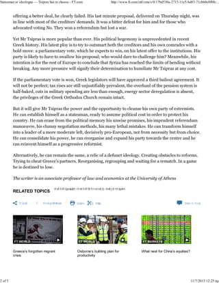 RELATED TOPICS
Greece Politics,Greece DebtCrisis,AlexisTsipras
Share Print Clip Com m ents
Greece's forgotten migrant
crisis
Osborne’s building plan for
productivity
What next for China's equities?
offering a better deal, he clearly failed. His last minute proposal, delivered on Thursday night, was
in line with most of the creditors’ demands. It was a bitter defeat for him and for those who
advocated voting No. They won a referendum but lost a war.
Yet Mr Tsipras is more popular than ever. His political hegemony is unprecedented in recent
Greek history. His latest ploy was to try to outsmart both the creditors and his own comrades with
a bold move: a parliamentary vote, which he won in the early hours of Saturday morning, on his
latest offer to the institutions. His party has had to swallow his proposal; who would dare to
challenge him? Meanwhile, his intention is for the rest of Europe to conclude that Syriza has
reached the limits of bending without breaking. Any more pressure will signify their determination
to humiliate Mr Tsipras at any cost.
With the parliamentary vote won, Greek legislators have approved a third bailout agreement. It
will not be perfect; tax rises are still unjustifiably prevalent, the overhaul of the pension system is
half-baked, cuts in military spending are less than enough, energy sector deregulation is absent,
the privileges of the Greek Orthodox Church remain intact.
But it gives Mr Tsipras the power and the opportunity to cleanse his own party of extremists. He
can establish himself as a statesman, ready to assume political cost in order to protect his country.
He can erase from the political memory his unwise promises, his imprudent referendum
manoeuvre, his clumsy negotiation methods, his many lethal mistakes. He can transform himself
into a leader of a more moderate left, decisively pro-European, not from necessity but from choice.
He can consolidate his power, he can reorganise and expand his party towards the centre and he
can reinvent himself as a progressive reformist.
Alternatively, he can remain the same, a relic of a defunct ideology. Creating obstacles to reforms.
Trying to cheat Greece’s partners. Reorganising, regrouping and waiting for a rematch. In a game
he is destined to lose.
The writer is an associate professor of law and economics at the University of Athens
Statesman or ideologue — Tsipras has to choose - FT.com http://www.ft.com/intl/cms/s/0/17bd530a-2715-11e5-bd83-71cb60e8f08c...
2 of 3 11/7/2015 11:30 πμ
 