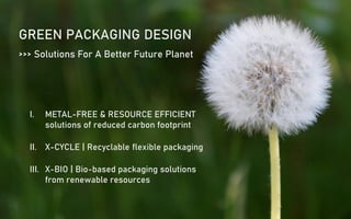 GREEN PACKAGING DESIGN
I. METAL-FREE & RESOURCE EFFICIENT
solutions of reduced carbon footprint
II. X-CYCLE | Recyclable flexible packaging
III. X-BIO | Bio-based packaging solutions
from renewable resources
>>> Solutions For A Better Future Planet
 