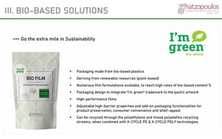 III. BIO-BASED SOLUTIONS
▪ Packaging made from bio-based plastics
▪ Deriving from renewable resources (plant-based)
▪ Numerous film formulations available, to reach high rates of bio-based content %
▪ Packaging design to integrate “I’m green” trademark to the pack’s artwork
▪ High-performance films
▪ Adjustable high-barrier properties and add-on packaging functionalities for
product preservation, consumer convenience and shelf-appeal
▪ Can be recycled through the polyethylene and mixed polyolefins recycling
streams, when combined with X-CYCLE PE & X-CYCLE POLY technologies.
>>> Go the extra mile in Sustainability
 