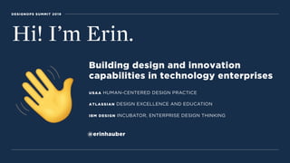 DESIGNOPS SUMMIT 2019
Hi! I’m Erin.
Building design and innovation  
capabilities in technology enterprises
USAA HUMAN-CENTERED DESIGN PRACTICE
ATLASSIAN DESIGN EXCELLENCE AND EDUCATION
IBM DESIGN INCUBATOR, ENTERPRISE DESIGN THINKING
@erinhauber
 