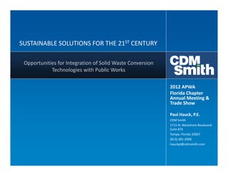 SUSTAINABLE SOLUTIONS FOR THE 21ST CENTURY

 Opportunities for Integration of Solid Waste Conversion 
            Technologies with Public Works

                                                            2012 APWA
                                                            Florida Chapter 
                                                            Annual Meeting & 
                                                            Annual Meeting &
                                                            Trade Show

                                                            Paul Hauck, P.E.
                                                            C
                                                            CDM Smith
                                                                  S t
                                                            1715 N. Westshore Boulevard
                                                            Suite 875
                                                            Tampa, Florida 33607
                                                            (813) 281‐2900
                                                            hauckpl@cdmsmith.com
                                                            h k l@ d         ith
 