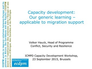 Capacity development:
Our generic learning –
applicable to migration support
Volker Hauck, Head of Programme
Conflict, Security and Resilience
ICMPD Capacity Development Workshop,
23 September 2015, Brussels
 