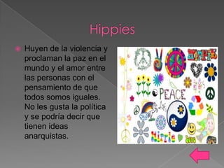 

Huyen de la violencia y
proclaman la paz en el
mundo y el amor entre
las personas con el
pensamiento de que
todos somos iguales.
No les gusta la política
y se podría decir que
tienen ideas
anarquistas.

 