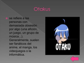 

se refiere a las
personas con
demasiada obsesión
por algo (una afición,
un juego, un grupo de
música...).
Generalmente, suelen
ser fanáticos del
anime, el manga, los
videojuegos o la
informática.

 