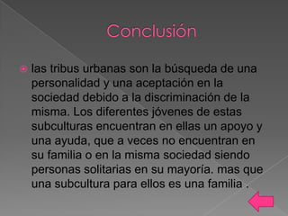 

las tribus urbanas son la búsqueda de una
personalidad y una aceptación en la
sociedad debido a la discriminación de la
misma. Los diferentes jóvenes de estas
subculturas encuentran en ellas un apoyo y
una ayuda, que a veces no encuentran en
su familia o en la misma sociedad siendo
personas solitarias en su mayoría. mas que
una subcultura para ellos es una familia .

 