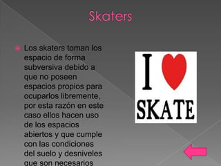

Los skaters toman los
espacio de forma
subversiva debido a
que no poseen
espacios propios para
ocuparlos libremente,
por esta razón en este
caso ellos hacen uso
de los espacios
abiertos y que cumple
con las condiciones
del suelo y desniveles
que son necesarios

 